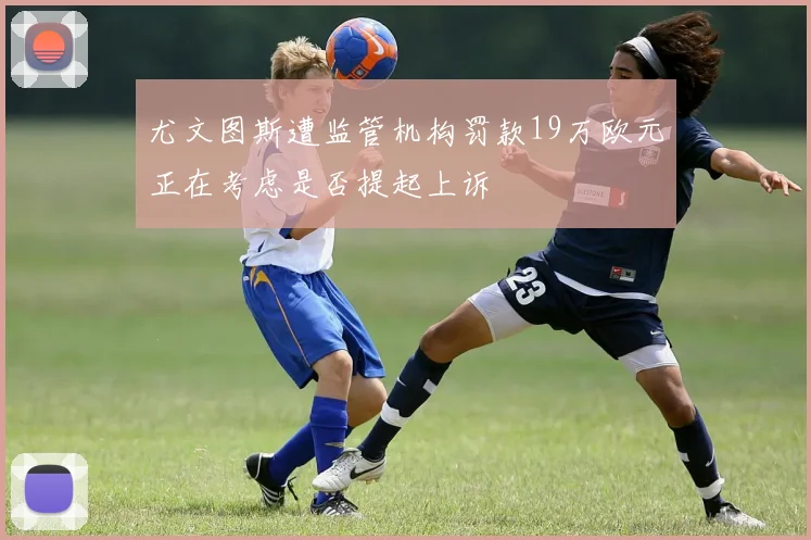 尤文图斯遭监管机构罚款19万欧元正在考虑是否提起上诉