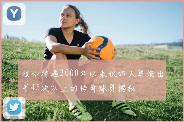 核心待遇2000年以来仅四人单场出手45次以上的传奇球员揭秘