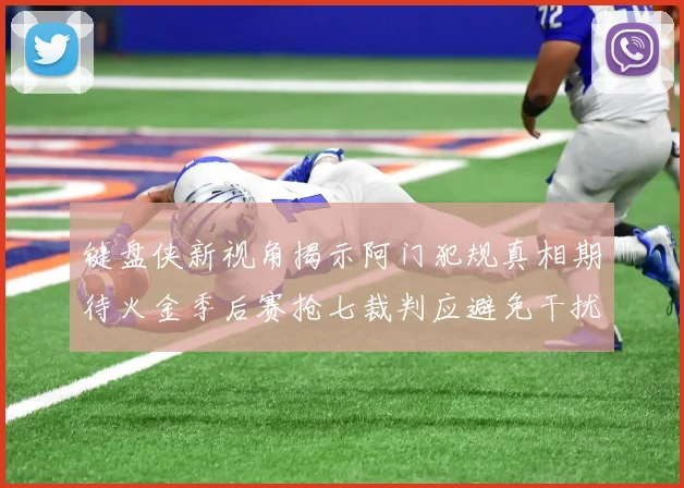 键盘侠新视角揭示阿门犯规真相期待火金季后赛抢七裁判应避免干扰比赛