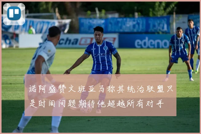 诺阿盛赞文班亚马称其统治联盟只是时间问题期待他超越所有对手