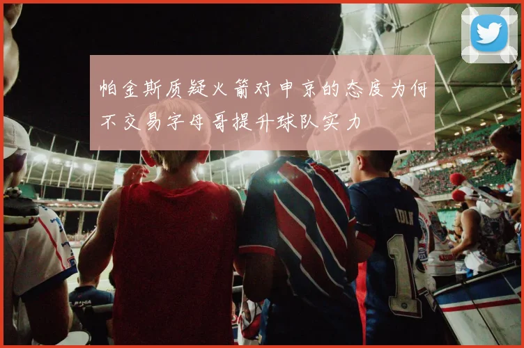 帕金斯质疑火箭对申京的态度为何不交易字母哥提升球队实力