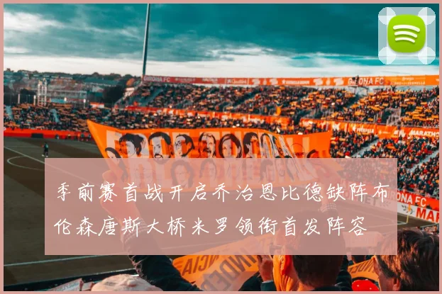 季前赛首战开启乔治恩比德缺阵布伦森唐斯大桥米罗领衔首发阵容