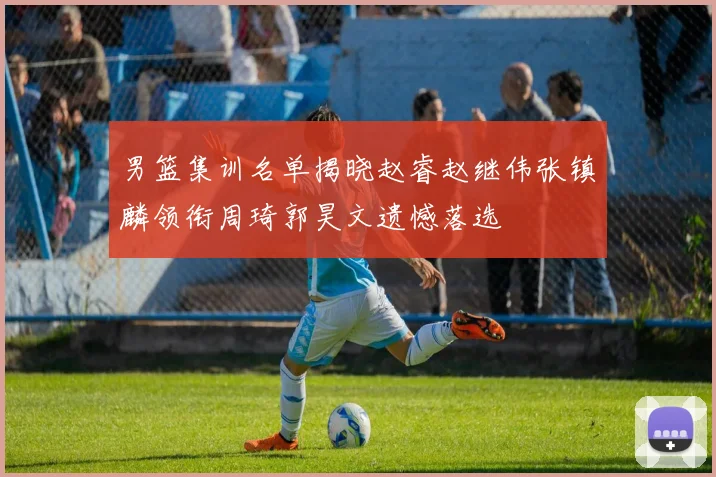 男篮集训名单揭晓赵睿赵继伟张镇麟领衔周琦郭昊文遗憾落选