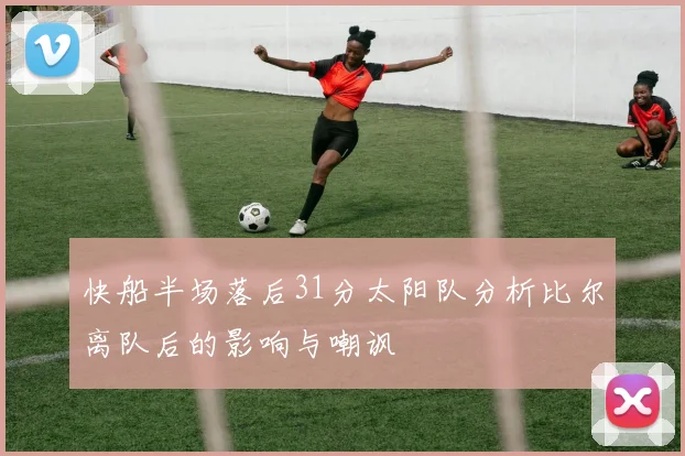 快船半场落后31分太阳队分析比尔离队后的影响与嘲讽