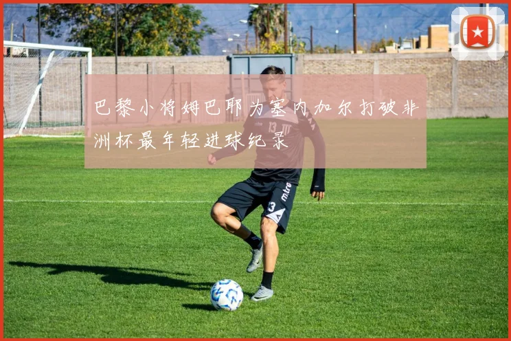 巴黎小将姆巴耶为塞内加尔打破非洲杯最年轻进球纪录