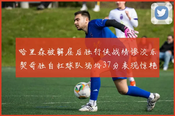 哈里森被解雇后独行侠战绩惨淡东契奇独自扛球队场均37分表现惊艳