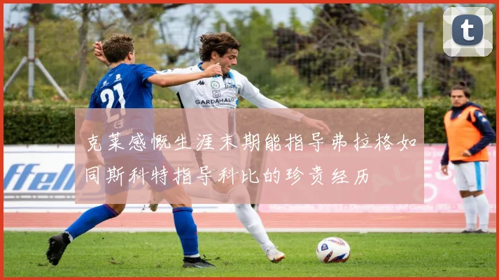 克莱感慨生涯末期能指导弗拉格如同斯科特指导科比的珍贵经历