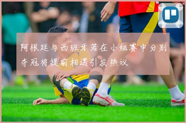 阿根廷与西班牙若在小组赛中分别夺冠将提前相遇引发热议