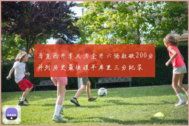 马克西开季火力全开六场狂砍200分并列历史最快追平库里三分纪录