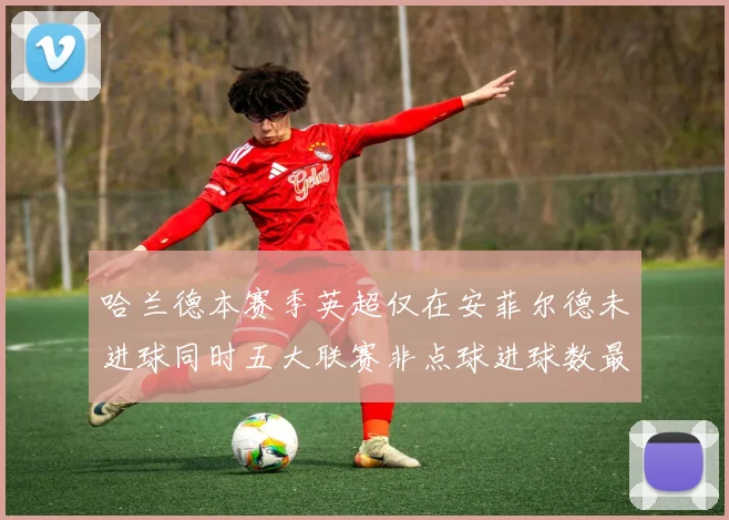 哈兰德本赛季英超仅在安菲尔德未进球同时五大联赛非点球进球数最多