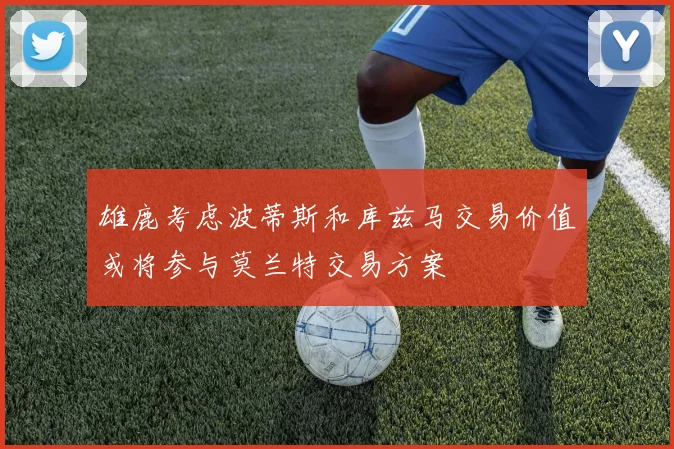 雄鹿考虑波蒂斯和库兹马交易价值或将参与莫兰特交易方案