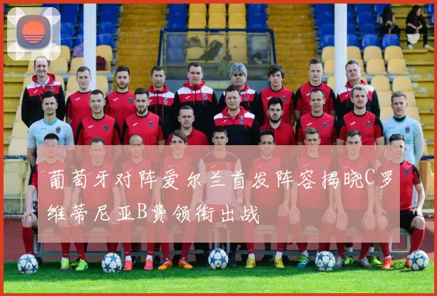 葡萄牙对阵爱尔兰首发阵容揭晓C罗维蒂尼亚B费领衔出战