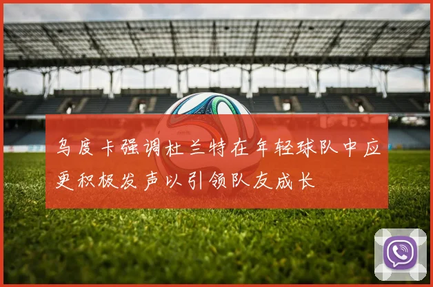 乌度卡强调杜兰特在年轻球队中应更积极发声以引领队友成长