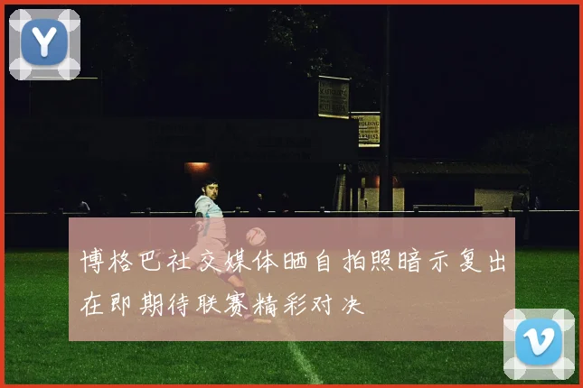 博格巴社交媒体晒自拍照暗示复出在即期待联赛精彩对决