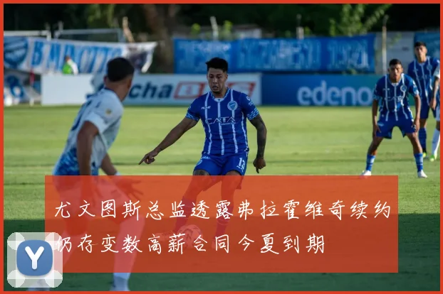 尤文图斯总监透露弗拉霍维奇续约仍存变数高薪合同今夏到期