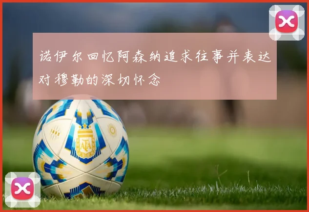 诺伊尔回忆阿森纳追求往事并表达对穆勒的深切怀念