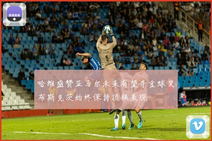 哈维盛赞亚马尔未来有望夺金球奖布斯克茨始终保持顶级表现
