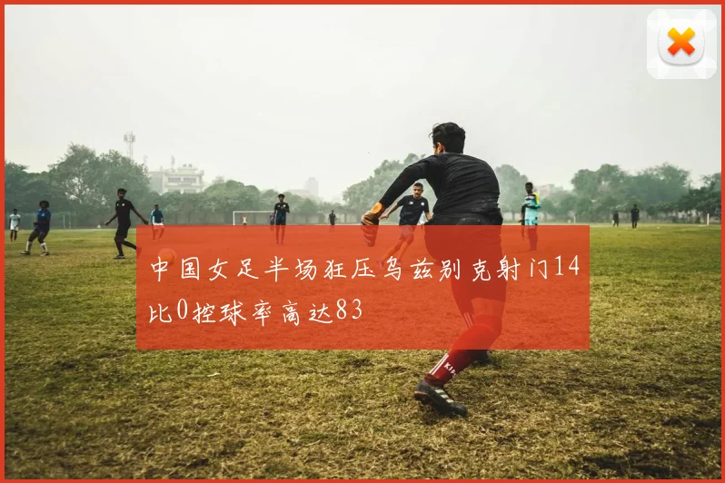 中国女足半场狂压乌兹别克射门14比0控球率高达83