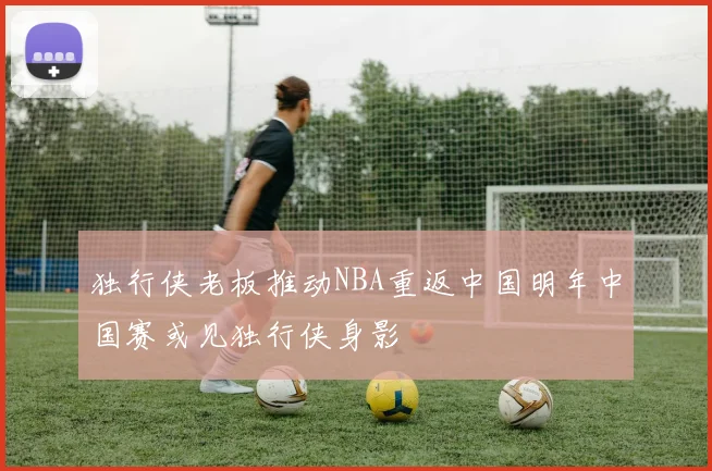 独行侠老板推动NBA重返中国明年中国赛或见独行侠身影