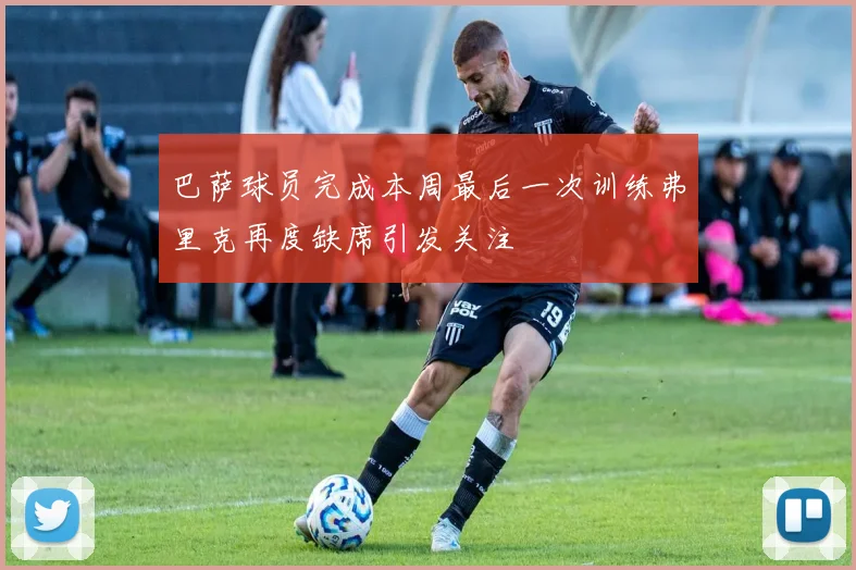 巴萨球员完成本周最后一次训练弗里克再度缺席引发关注
