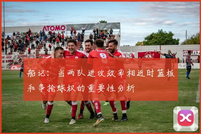 船记：当两队进攻效率相近时篮板和争抢球权的重要性分析