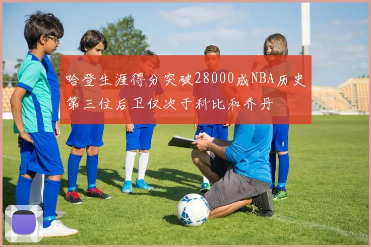 哈登生涯得分突破28000成NBA历史第三位后卫仅次于科比和乔丹