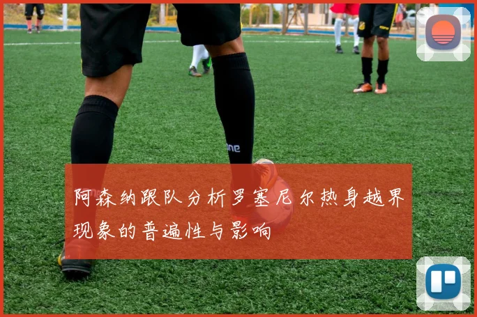 阿森纳跟队分析罗塞尼尔热身越界现象的普遍性与影响