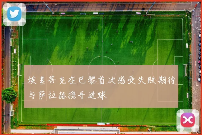 埃基蒂克在巴黎首次感受失败期待与萨拉赫携手进球