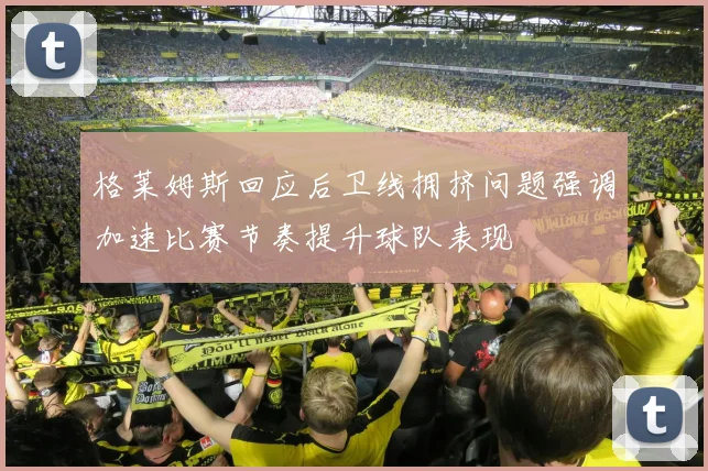 格莱姆斯回应后卫线拥挤问题强调加速比赛节奏提升球队表现