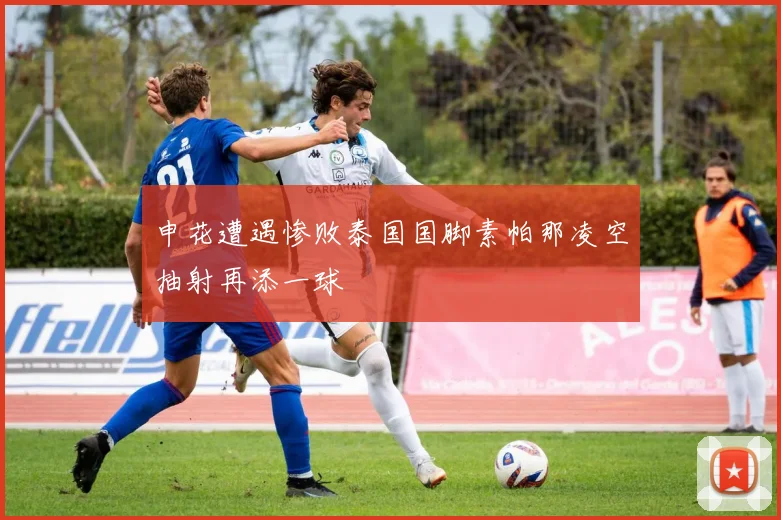 申花遭遇惨败泰国国脚素帕那凌空抽射再添一球