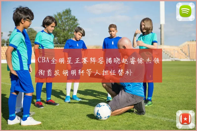 CBA全明星正赛阵容揭晓赵睿徐杰领衔首发胡明轩等人担任替补
