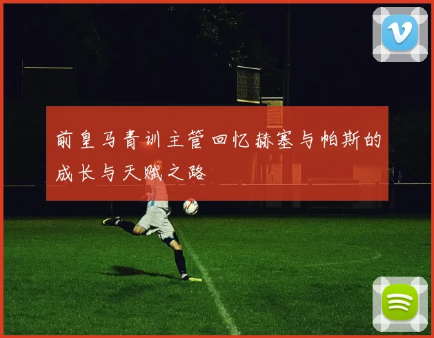 前皇马青训主管回忆赫塞与帕斯的成长与天赋之路