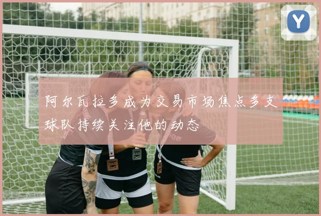 阿尔瓦拉多成为交易市场焦点多支球队持续关注他的动态
