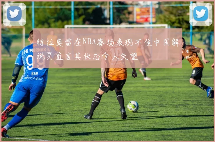 特拉奥雷在NBA赛场表现不佳中国解说员直言其状态令人失望
